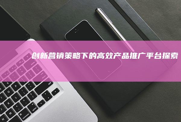 创新营销策略下的高效产品推广平台探索